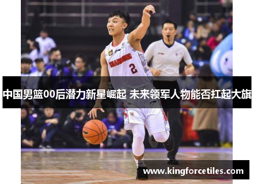 中国男篮00后潜力新星崛起 未来领军人物能否扛起大旗